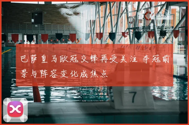 巴萨皇马欧冠交锋再受关注 夺冠前景与阵容变化成焦点