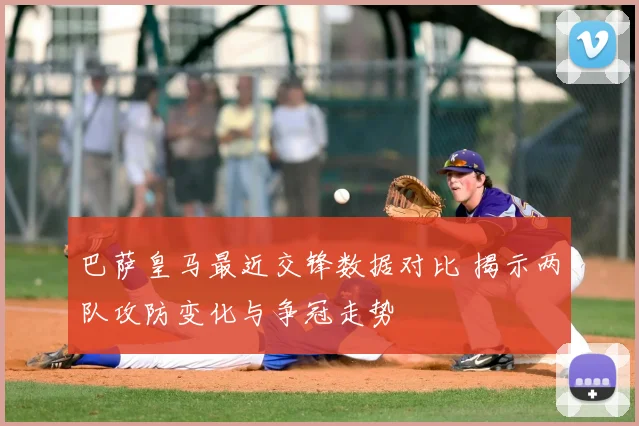 巴萨皇马最近交锋数据对比 揭示两队攻防变化与争冠走势