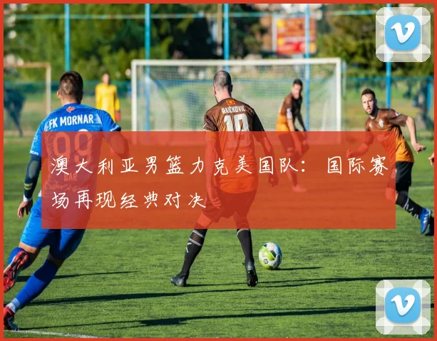 澳大利亚男篮力克美国队：国际赛场再现经典对决