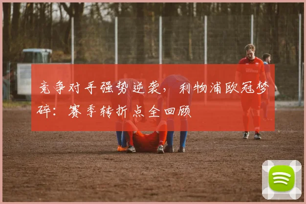 竞争对手强势逆袭，利物浦欧冠梦碎：赛季转折点全回顾