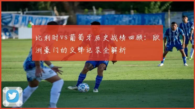 比利时vs葡萄牙历史战绩回顾：欧洲豪门的交锋记录全解析