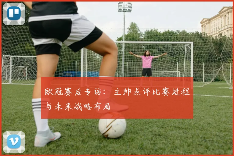 欧冠赛后专访：主帅点评比赛进程与未来战略布局