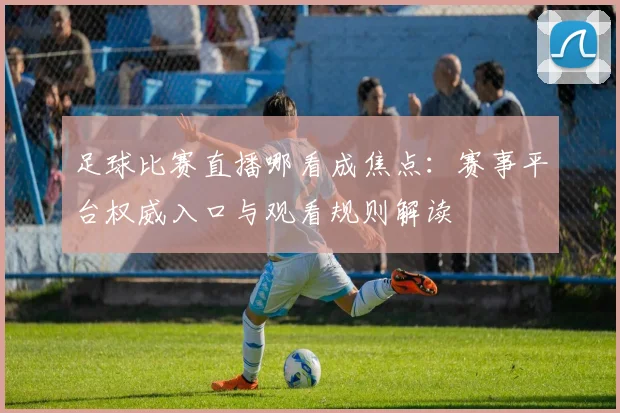 足球比赛直播哪看成焦点：赛事平台权威入口与观看规则解读