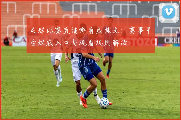 足球比赛直播哪看成焦点：赛事平台权威入口与观看规则解读
