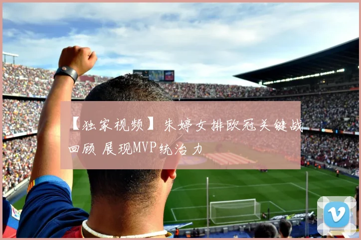 【独家视频】朱婷女排欧冠关键战回顾 展现MVP统治力