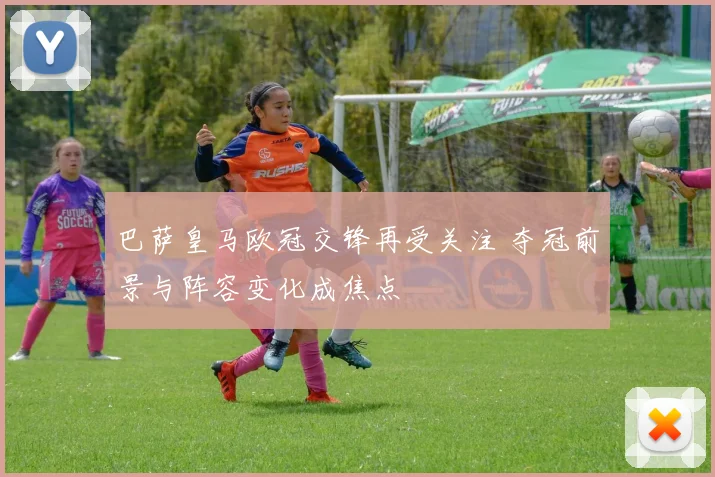 巴萨皇马欧冠交锋再受关注 夺冠前景与阵容变化成焦点