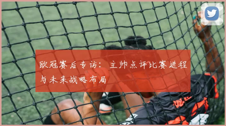 欧冠赛后专访：主帅点评比赛进程与未来战略布局