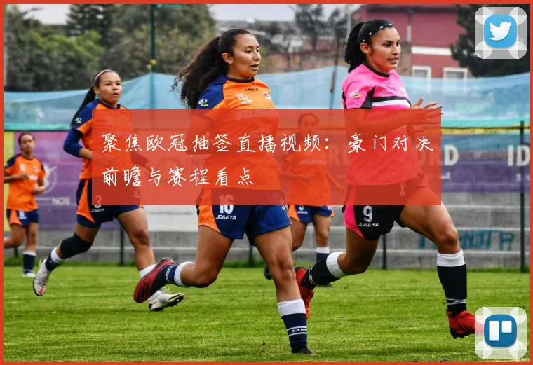 聚焦欧冠抽签直播视频：豪门对决前瞻与赛程看点